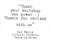 “Thank you! Workshop was great :) Thanks for working with us” 

Cat Perry
Artistic Director
 Dance Division