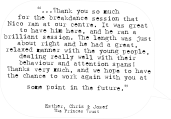 “...Thank you so much for the breakdance session that Nico ran at our centre. It was great to have him here, and he ran a brilliant session. The length was just about right and he had a great, relaxed manner with the young people, dealing really well with their behaviour and attention spans!
 Thanks very much, and we hope to have the chance to work again with you at some point in the future.” 

Esther, Chris & Josef
The Princes Trust
