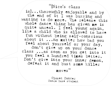 “[Nico’s class is]...thoroughly enjoyable and by the end of it I was buzzing and wanting to do more. The release this whole dance thing has given me is quite unreal. I feel young again, like a child who is allowed to have fun without being self-conscious about it ...no matter how bad you feel about yourself or your day, don't give up on your dance class ...as soon as you get into it you feel a hundred times better. Don't give into your inner demon, defeat it and bust some killer moves” 

Closet Dancer
Dance Base student
