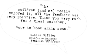 “The children (and me) really enjoyed it, all the feedback was very positive. Thank you very much for a great workshop, 
hope to book again soon.” 

Claire Gillies
Childcare Manager
Penicuik YMCA/YWCA